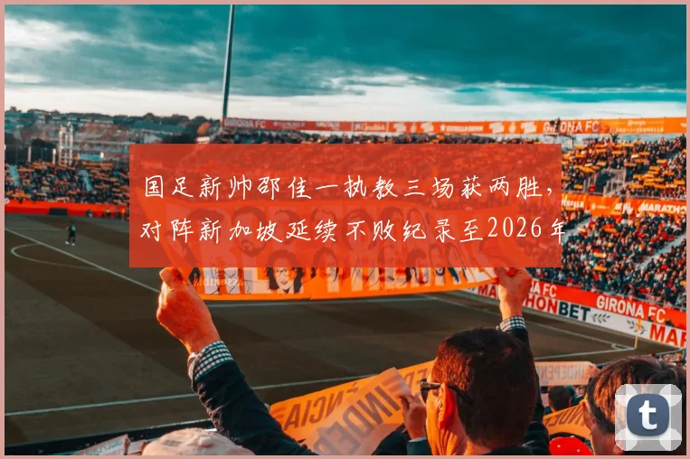 国足新帅邵佳一执教三场获两胜，对阵新加坡延续不败纪录至2026年，未来前景深度探讨