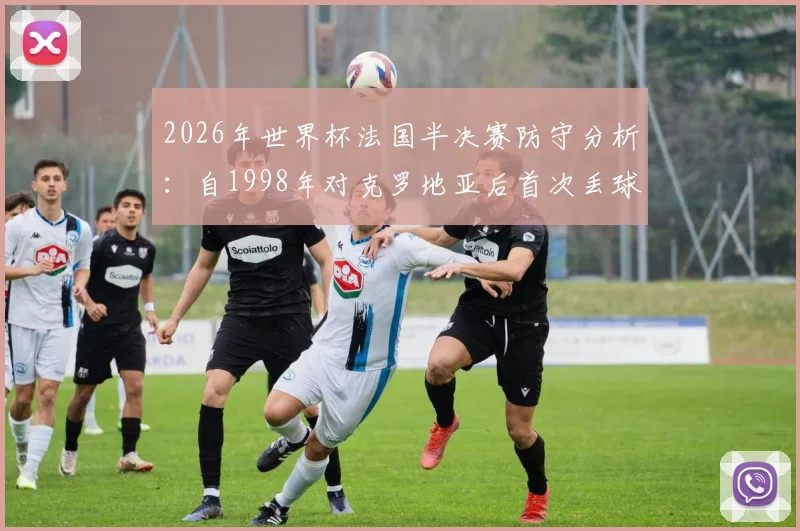 2026年世界杯法国半决赛防守分析:自1998年对克罗地亚后首次丢球纪录被破,详解防守数据变化