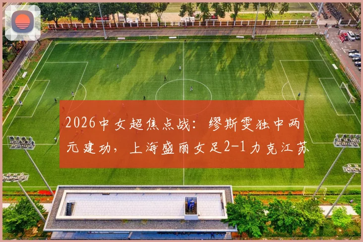 2026中女超焦点战：缪斯雯独中两元建功，上海盛丽女足2-1力克江苏南京女足，附全场精彩集锦回顾