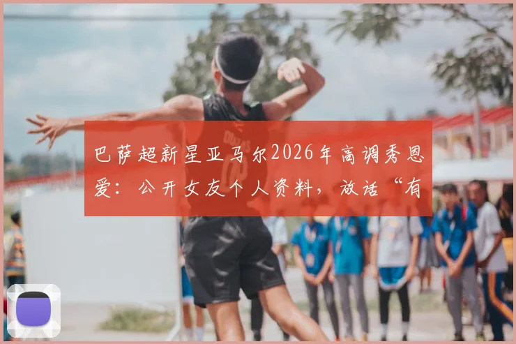 巴萨超新星亚马尔2026年高调秀恩爱：公开女友个人资料，放话“有更漂亮的就把眉毛剃了”引爆网络