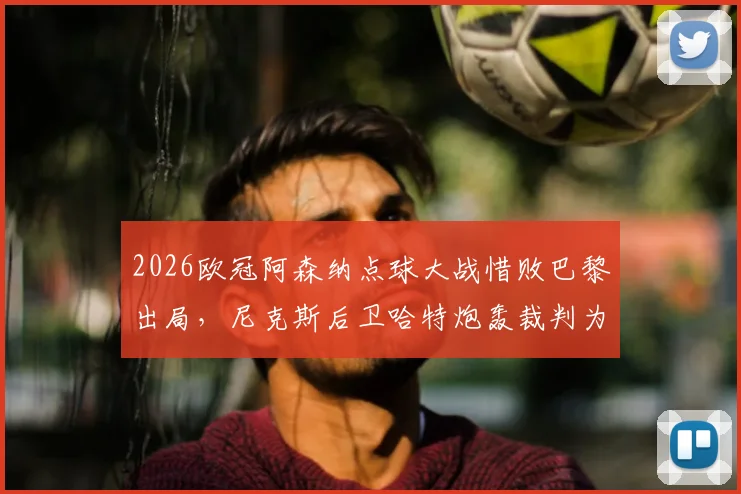 2026欧冠阿森纳点球大战惜败巴黎出局,尼克斯后卫哈特炮轰裁判为“垃圾纳”事件全解析