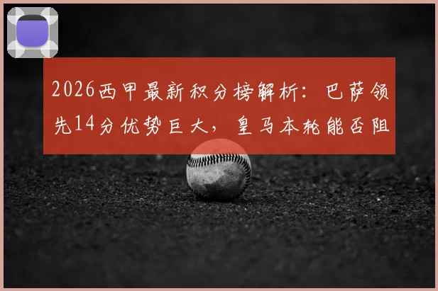 2026西甲最新积分榜解析：巴萨领先14分优势巨大，皇马本轮能否阻击提前夺冠？