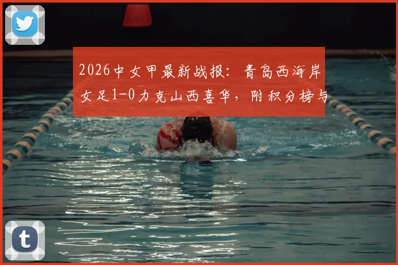 2026中女甲最新战报：青岛西海岸女足1-0力克山西喜华，附积分榜与球队阵容分析