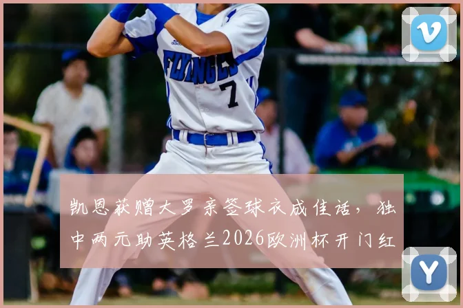 凯恩获赠大罗亲签球衣成佳话，独中两元助英格兰2026欧洲杯开门红，赛后谈球衣激励价值