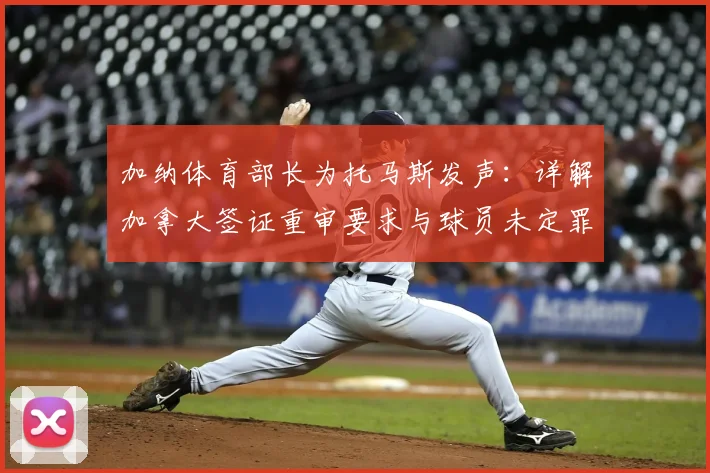 加纳体育部长为托马斯发声：详解加拿大签证重审要求与球员未定罪真相
