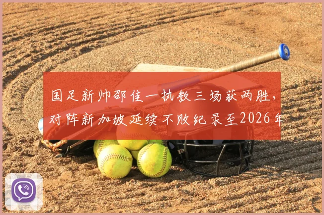 国足新帅邵佳一执教三场获两胜,对阵新加坡延续不败纪录至2026年,未来前景深度探讨