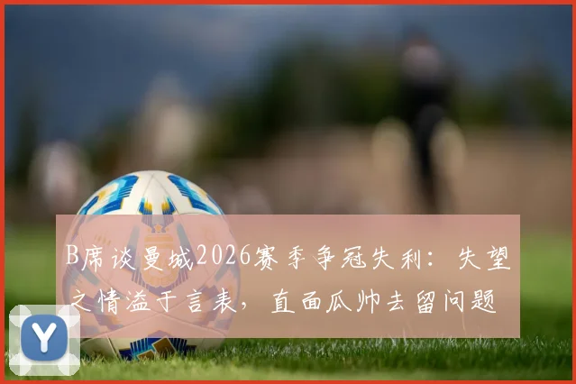 B席谈曼城2026赛季争冠失利：失望之情溢于言表，直面瓜帅去留问题的影响与看法