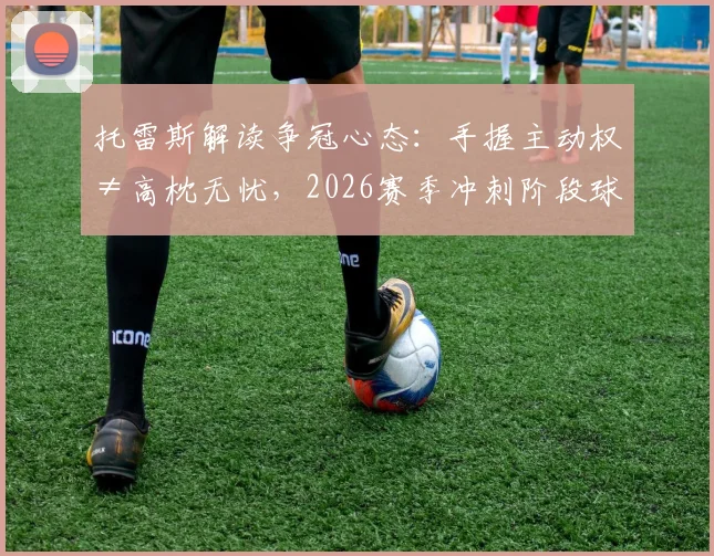 托雷斯解读争冠心态:手握主动权≠高枕无忧,2026赛季冲刺阶段球队如何不掉链子
