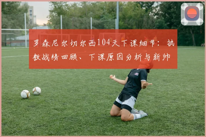 罗森尼尔切尔西104天下课细节:执教战绩回顾、下课原因分析与新帅候选人预测,探讨切尔西未来重建之路