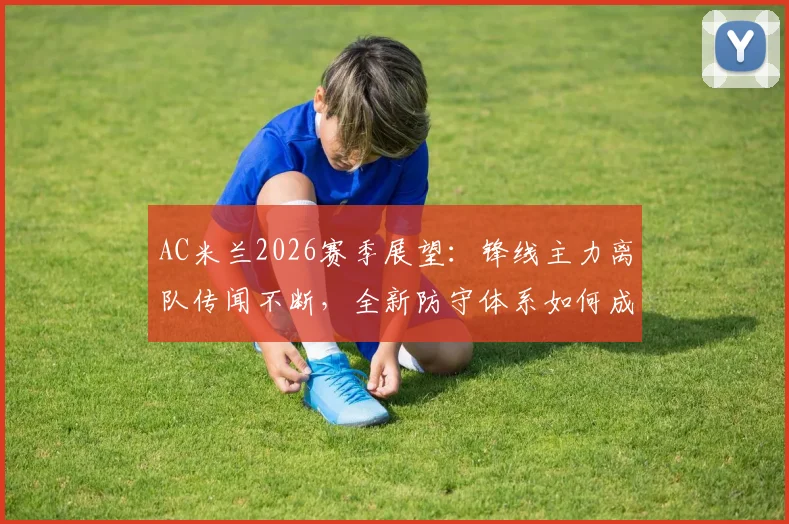 AC米兰2026赛季展望:锋线主力离队传闻不断,全新防守体系如何成为制胜关键?