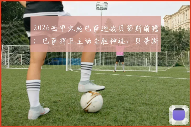 2026西甲末轮巴萨迎战贝蒂斯前瞻：巴萨捍卫主场全胜神迹，贝蒂斯锁定欧冠席位后或轮换阵容