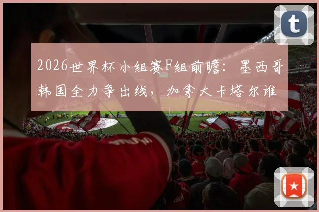 2026世界杯小组赛F组前瞻：墨西哥韩国全力争出线，加拿大卡塔尔谁能破冰夺队史首胜？观赛要点全解析