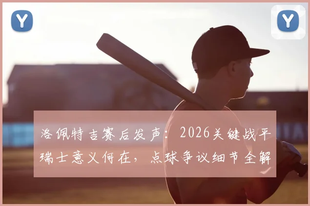 洛佩特吉赛后发声:2026关键战平瑞士意义何在,点球争议细节全解析