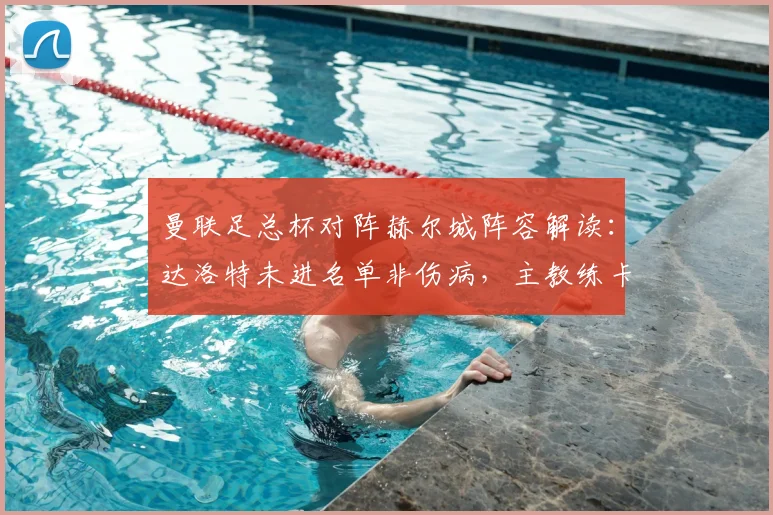 曼联足总杯对阵赫尔城阵容解读:达洛特未进名单非伤病,主教练卡里克确认属正常轮换调整