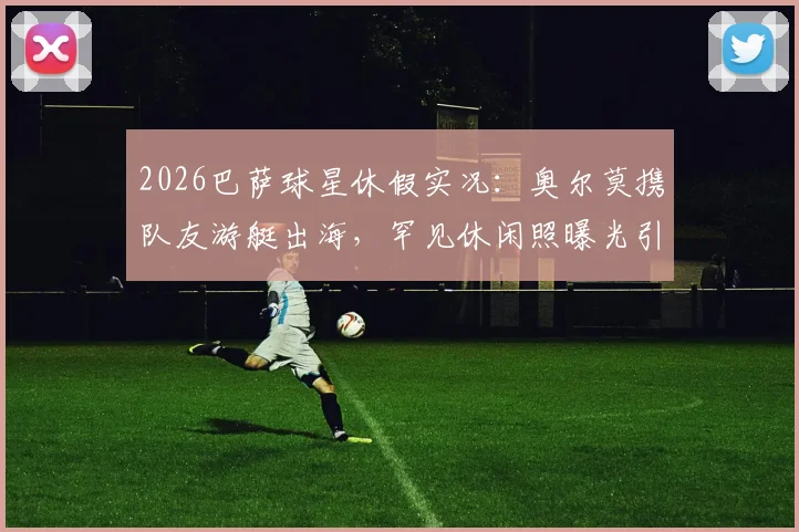2026巴萨球星休假实况：奥尔莫携队友游艇出海，罕见休闲照曝光引热议