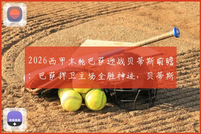 2026西甲末轮巴萨迎战贝蒂斯前瞻：巴萨捍卫主场全胜神迹，贝蒂斯锁定欧冠席位后或轮换阵容