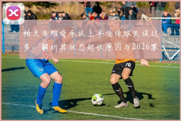 帕夫洛维奇承认上半场传球失误过多，解析其状态起伏原因与2026赛季前景