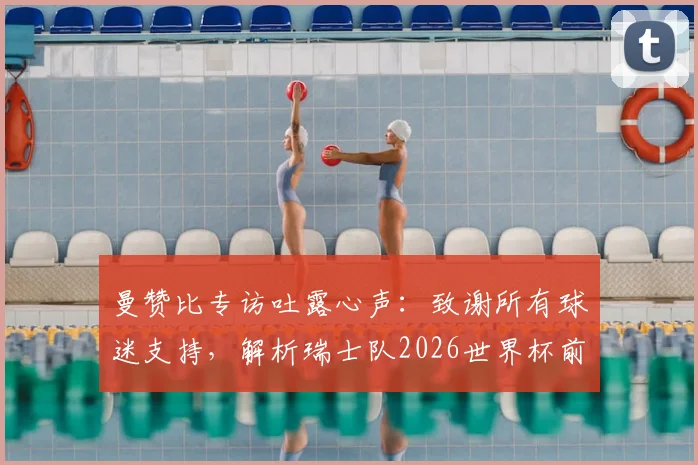 曼赞比专访吐露心声：致谢所有球迷支持，解析瑞士队2026世界杯前如何持续变强