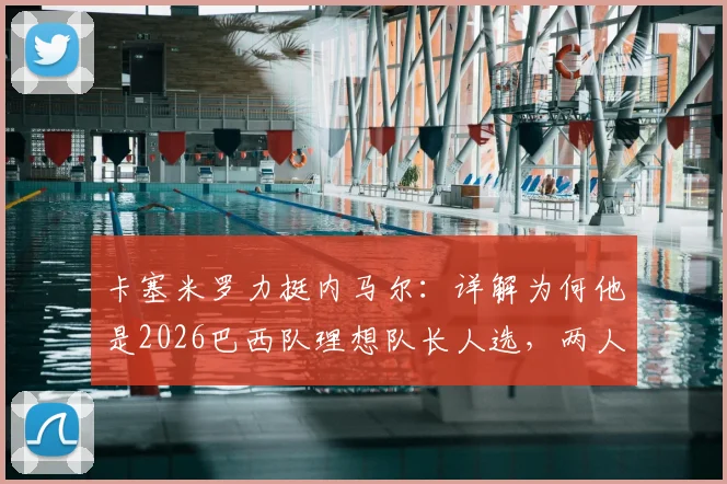 卡塞米罗力挺内马尔:详解为何他是2026巴西队理想队长人选,两人场上默契与场下欣赏全解析