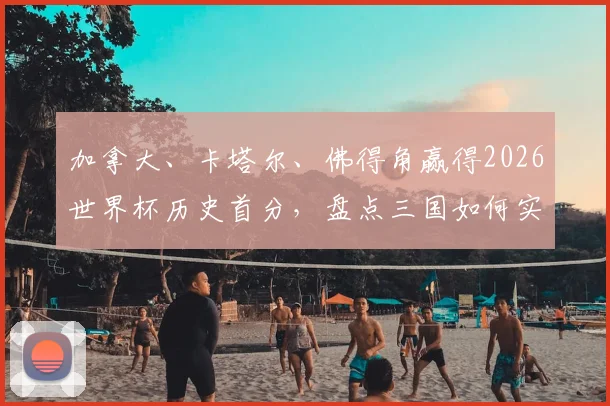 加拿大、卡塔尔、佛得角赢得2026世界杯历史首分，盘点三国如何实现队史突破