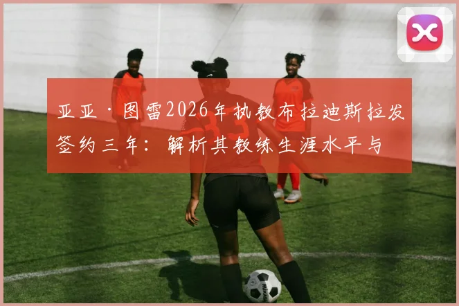 亚亚·图雷2026年执教布拉迪斯拉发签约三年：解析其教练生涯水平与球队联赛前景