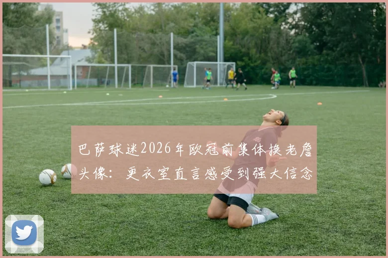 巴萨球迷2026年欧冠前集体换老詹头像：更衣室直言感受到强大信念支持，逆转有戏吗？