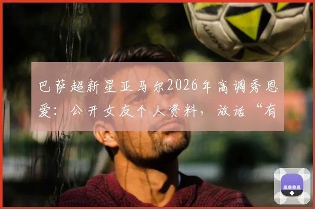巴萨超新星亚马尔2026年高调秀恩爱：公开女友个人资料，放话“有更漂亮的就把眉毛剃了”引爆网络