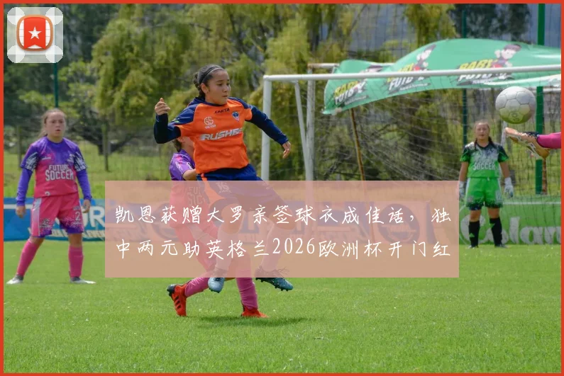 凯恩获赠大罗亲签球衣成佳话，独中两元助英格兰2026欧洲杯开门红，赛后谈球衣激励价值