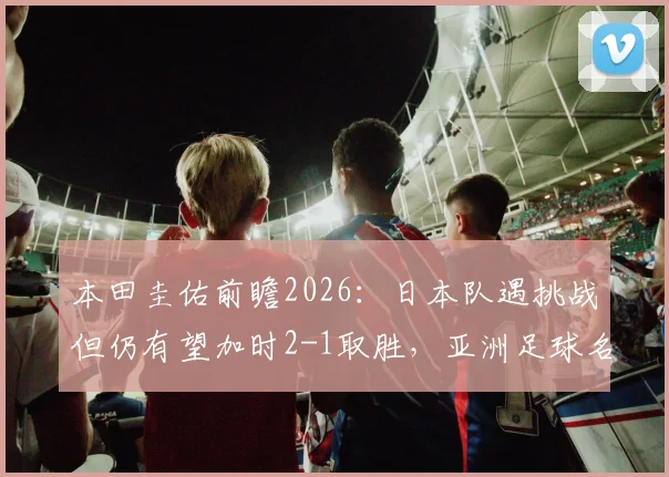 本田圭佑前瞻2026：日本队遇挑战但仍有望加时2-1取胜，亚洲足球名宿深度解读