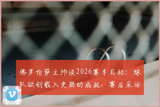 佛罗伦萨主帅谈2026赛季目标：球队欲创载入史册的成就，赛后采访详解未来规划