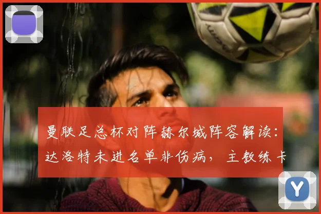 曼联足总杯对阵赫尔城阵容解读：达洛特未进名单非伤病，主教练卡里克确认属正常轮换调整