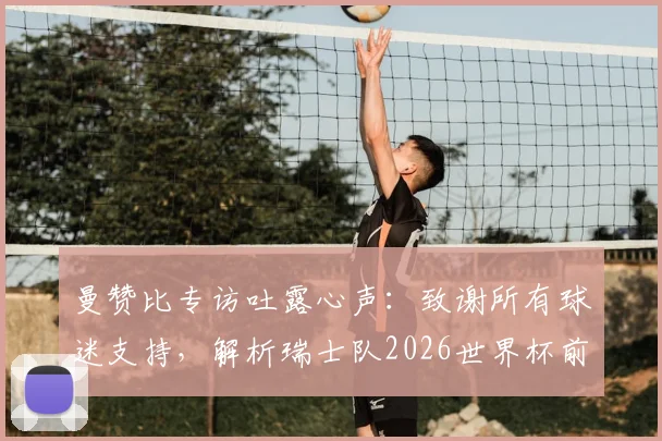 曼赞比专访吐露心声:致谢所有球迷支持,解析瑞士队2026世界杯前如何持续变强