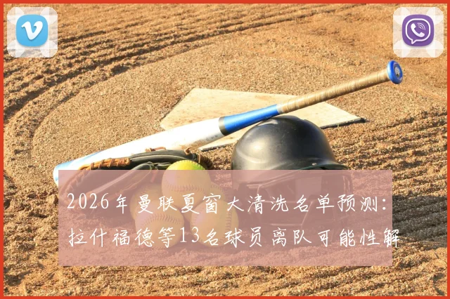 2026年曼联夏窗大清洗名单预测：拉什福德等13名球员离队可能性解析，附镜报原文深度解读