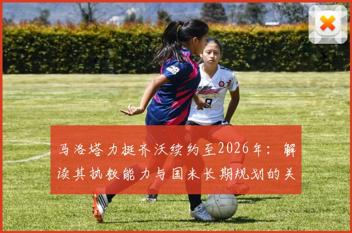 马洛塔力挺齐沃续约至2026年：解读其执教能力与国米长期规划的关键点