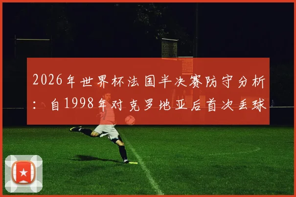 2026年世界杯法国半决赛防守分析：自1998年对克罗地亚后首次丢球纪录被破，详解防守数据变化
