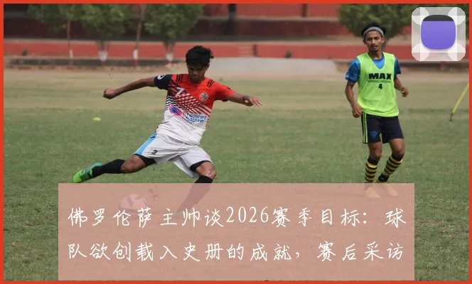 佛罗伦萨主帅谈2026赛季目标:球队欲创载入史册的成就,赛后采访详解未来规划