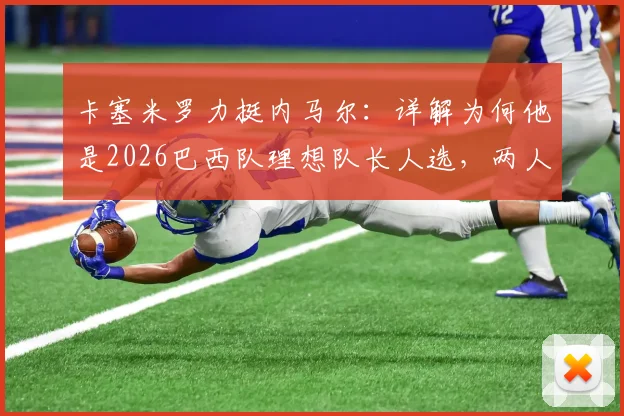 卡塞米罗力挺内马尔：详解为何他是2026巴西队理想队长人选，两人场上默契与场下欣赏全解析