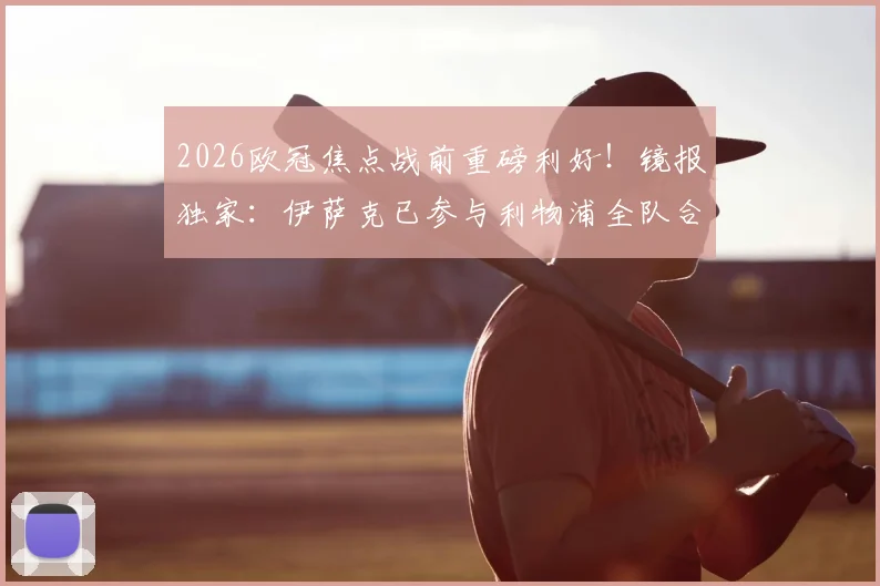 2026欧冠焦点战前重磅利好！镜报独家：伊萨克已参与利物浦全队合练，客战巴黎复出在望