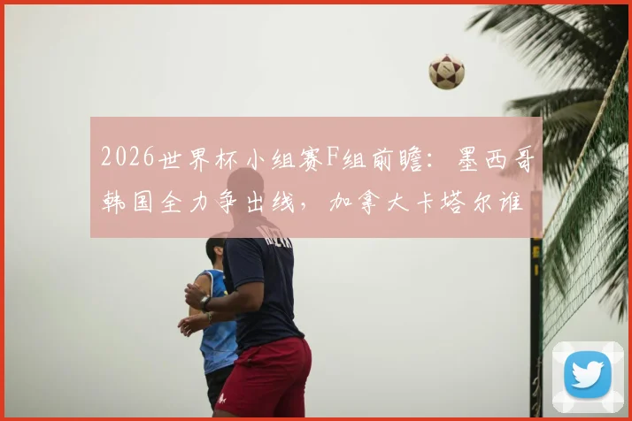 2026世界杯小组赛F组前瞻:墨西哥韩国全力争出线,加拿大卡塔尔谁能破冰夺队史首胜?观赛要点全解析