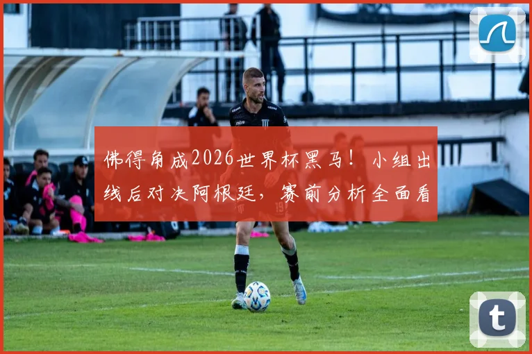 佛得角成2026世界杯黑马！小组出线后对决阿根廷，赛前分析全面看