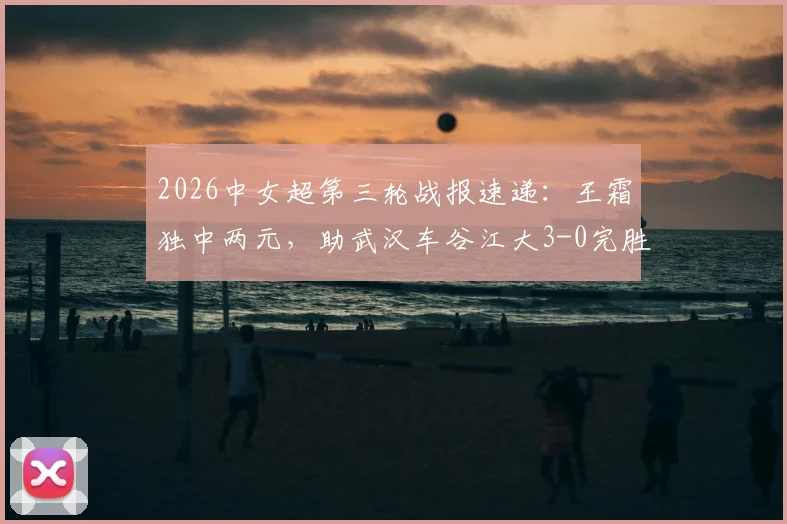 2026中女超第三轮战报速递：王霜独中两元，助武汉车谷江大3-0完胜浙江杭州银行，积分榜形势解析