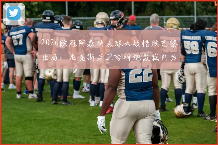 2026欧冠阿森纳点球大战惜败巴黎出局，尼克斯后卫哈特炮轰裁判为“垃圾纳”事件全解析