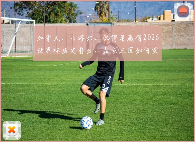 加拿大、卡塔尔、佛得角赢得2026世界杯历史首分,盘点三国如何实现队史突破