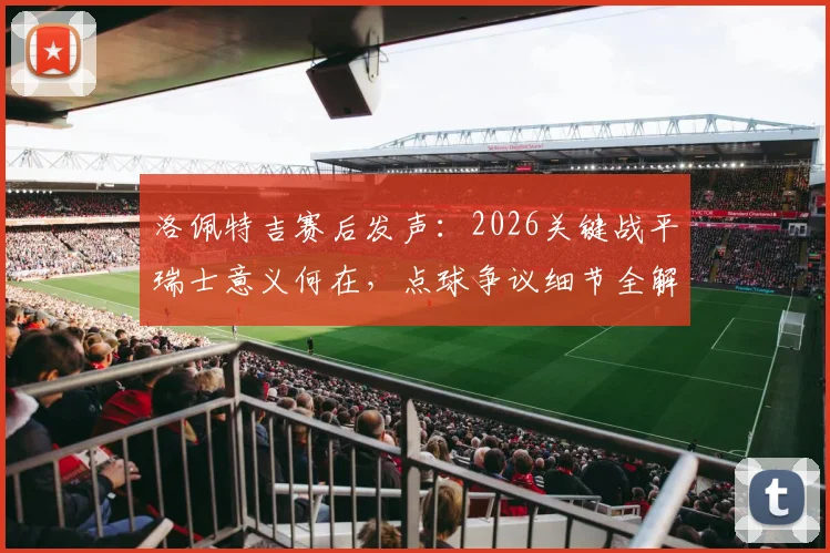 洛佩特吉赛后发声：2026关键战平瑞士意义何在，点球争议细节全解析