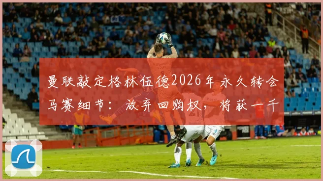 曼联敲定格林伍德2026年永久转会马赛细节:放弃回购权,将获一千万镑分成