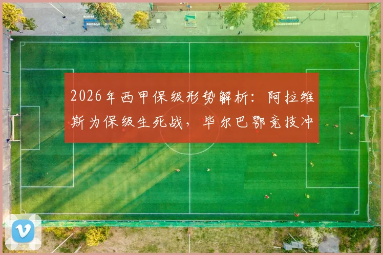 2026年西甲保级形势解析:阿拉维斯为保级生死战,毕尔巴鄂竞技冲击欧战资格关键战役前瞻